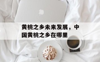 黄桃之乡未来发展，中国黄桃之乡在哪里