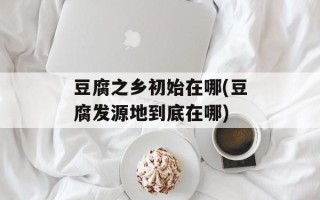 豆腐之乡初始在哪(豆腐发源地到底在哪)