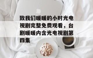 致我们暖暖的小时光电视剧完整免费观看，台剧暖暖内含光电视剧第四集