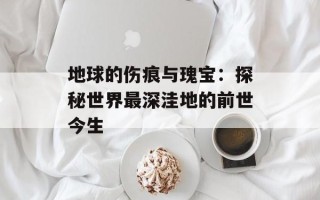 地球的伤痕与瑰宝：探秘世界最深洼地的前世今生