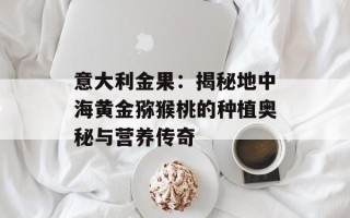 意大利金果：揭秘地中海黄金猕猴桃的种植奥秘与营养传奇