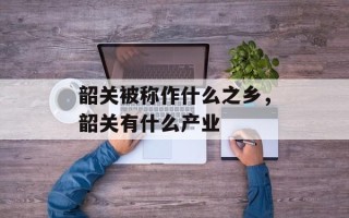 韶关被称作什么之乡，韶关有什么产业