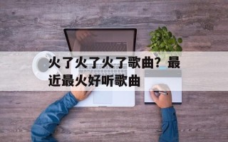 火了火了火了歌曲？最近最火好听歌曲