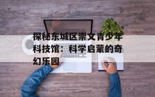 探秘东城区崇文青少年科技馆：科学启蒙的奇幻乐园