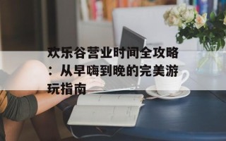 欢乐谷营业时间全攻略：从早嗨到晚的完美游玩指南