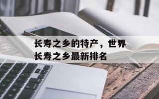 长寿之乡的特产，世界长寿之乡最新排名