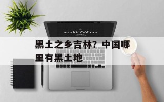 黑土之乡吉林？中国哪里有黑土地