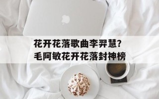 花开花落歌曲李羿慧？毛阿敏花开花落封神榜