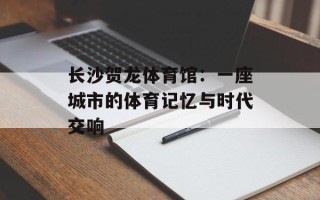 长沙贺龙体育馆：一座城市的体育记忆与时代交响