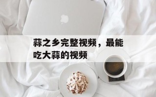 蒜之乡完整视频，最能吃大蒜的视频