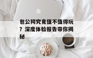 包公祠究竟值不值得玩？深度体验报告带你揭秘