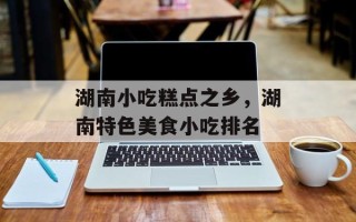 湖南小吃糕点之乡，湖南特色美食小吃排名