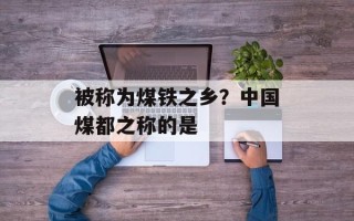 被称为煤铁之乡？中国煤都之称的是