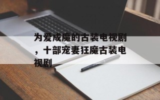 为爱成魔的古装电视剧，十部宠妻狂魔古装电视剧
