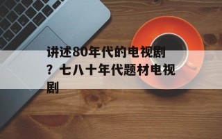 讲述80年代的电视剧？七八十年代题材电视剧