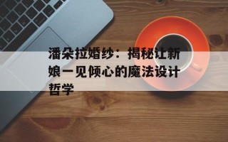 潘朵拉婚纱：揭秘让新娘一见倾心的魔法设计哲学