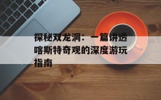 探秘双龙洞：一篇讲透喀斯特奇观的深度游玩指南