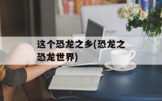 这个恐龙之乡(恐龙之恐龙世界)