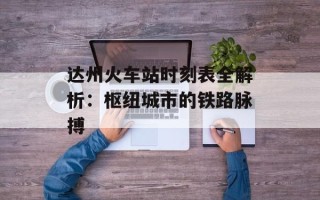 达州火车站时刻表全解析：枢纽城市的铁路脉搏