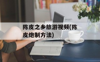 陈皮之乡旅游视频(陈皮炮制方法)