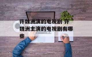 许魏洲演的电视剧 许魏洲主演的电视剧有哪些