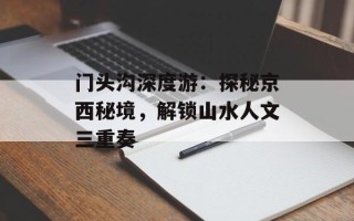 门头沟深度游：探秘京西秘境，解锁山水人文三重奏