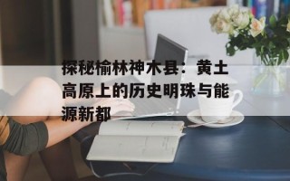 探秘榆林神木县：黄土高原上的历史明珠与能源新都