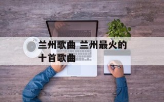 兰州歌曲 兰州最火的十首歌曲