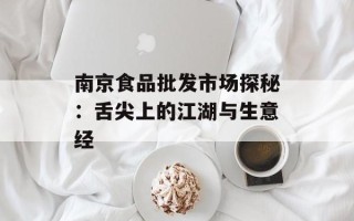 南京食品批发市场探秘：舌尖上的江湖与生意经