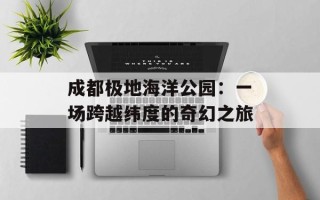 成都极地海洋公园：一场跨越纬度的奇幻之旅