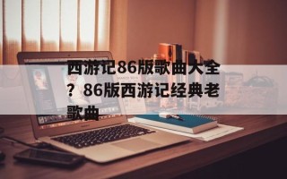 西游记86版歌曲大全？86版西游记经典老歌曲