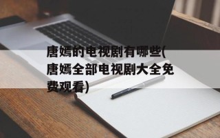 唐嫣的电视剧有哪些(唐嫣全部电视剧大全免费观看)