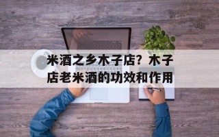 米酒之乡木子店？木子店老米酒的功效和作用