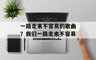 一路走来不容易的歌曲？我们一路走来不容易