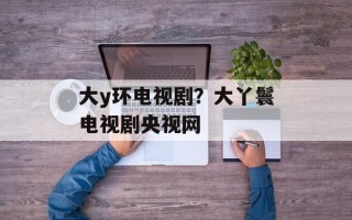 大y环电视剧？大丫鬟电视剧央视网