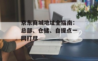 京东商城地址全指南：总部、仓储、自提点一网打尽