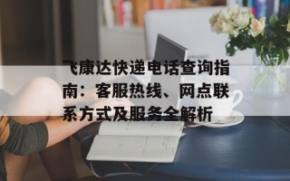 飞康达快递电话查询指南：客服热线、网点联系方式及服务全解析