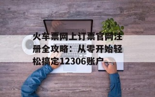 火车票网上订票官网注册全攻略：从零开始轻松搞定12306账户