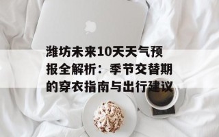 潍坊未来10天天气预报全解析：季节交替期的穿衣指南与出行建议