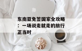 东南亚免签国家全攻略：一场说走就走的旅行正当时