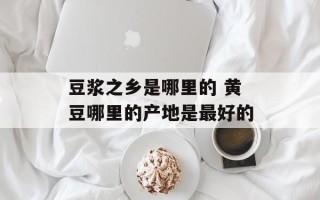 豆浆之乡是哪里的 黄豆哪里的产地是最好的