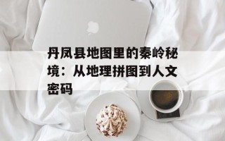丹凤县地图里的秦岭秘境：从地理拼图到人文密码