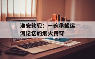 淮安软兜：一碗承载运河记忆的烟火传奇