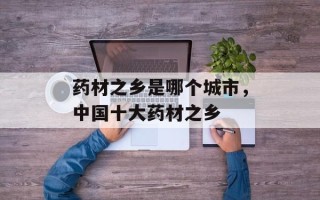 药材之乡是哪个城市，中国十大药材之乡