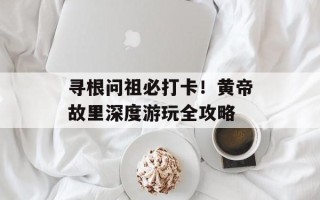 寻根问祖必打卡！黄帝故里深度游玩全攻略