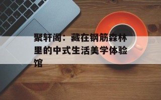 聚轩阁：藏在钢筋森林里的中式生活美学体验馆