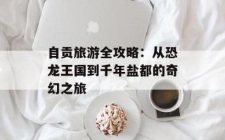 自贡旅游全攻略：从恐龙王国到千年盐都的奇幻之旅