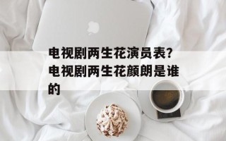 电视剧两生花演员表？电视剧两生花颜朗是谁的