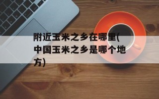 附近玉米之乡在哪里(中国玉米之乡是哪个地方)