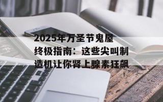 2025年万圣节鬼屋终极指南：这些尖叫制造机让你肾上腺素狂飙